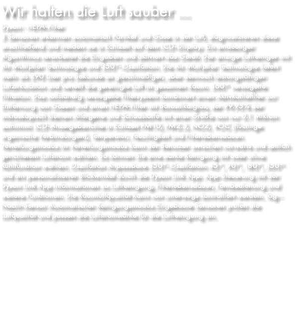 Wir halten die Luft sauber ... Dyson · HEPA-Filter 3 Sensoren erkennen automatisch Partikel und Gase in der Luft, diagnostizieren diese anschließend und melden sie in Echtzeit auf dem LCD-Display. Ein eindeutiger Algorithmus verarbeitet die Eingaben und aktiviert das Gerät. Der einzige Luftreiniger mit Air Multiplier Technologie und 350°-Oszillation. Die Air Multiplier Technologie liefert mehr als 290 Liter pro Sekunde an gleichmäßiger, aber dennoch leistungsfähiger Luftzirkulation und verteilt die gereinigte Luft im gesamten Raum. 360° versiegelte Filtration. Das vollständig versiegelte Filtersystem kombiniert einen Aktivkohlefilter zur Entfernung von Gasen und einen HEPA-Filter mit Borosilikatglas, der 99.95% der mikroskopisch kleinen Allergene und Schadstoffe mit einer Größe von nur 0.1 Mikron aufnimmt. LCD-Anzeigeberichte in Echtzeit PM10, PM2.5, NO2, VOC (flüchtige organische Verbindungen), Temperatur, Feuchtigkeit und Filterlebensdauer. Verteilungsmodus Im Verteilungsmodus kann der Benutzer zwischen vorwärts und seitlich gerichtetem Luftstrom wählen. So können Sie eine starke Reinigung mit oder ohne Kühlfunktion wählen. Oszillation Anpassbare 350°-Oszillation: 45°, 90°, 180°, 350° und ein personalisierter Blickwinkel durch die Dyson Link App. App-Steuerung mit der Dyson Link App Informationen zu Luftreinigung, Filterlebensdauer, Fernbedienung und weitere Funktionen. Die Raumluftqualität kann von unterwegs kontrolliert werden. Tag–Nacht-Sensor Automatischer Reinigungsmodus Eingebaute Sensoren prüfen die Luftqualität und passen die Luftstromstärke für die Luftreinigung an.