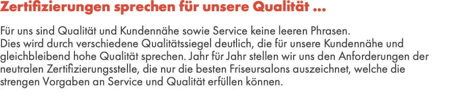 Zertifizierungen sprechen für unsere Qualität ...  Für uns sind Qualität und Kundennähe sowie Service keine leeren Phrasen. Dies wird durch verschiedene Qualitätssiegel deutlich, die für unsere Kundennähe und gleichbleibend hohe Qualität sprechen. Jahr für Jahr stellen wir uns den Anforderungen der neutralen Zertifizierungsstelle, die nur die besten Friseursalons auszeichnet, welche die strengen Vorgaben an Service und Qualität erfüllen können. 