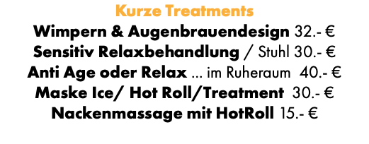 Kurze Treatments Wimpern & Augenbrauendesign 32.- € Sensitiv Relaxbehandlung / Stuhl 30.- € Anti Age oder Relax ... im Ruheraum 40.- € Maske Ice/ Hot Roll/Treatment 30.- € Nackenmassage mit HotRoll 15.- €