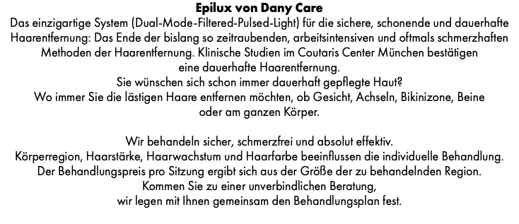 Epilux von Dany Care Das einzigartige System (Dual-Mode-Filtered-Pulsed-Light) für die sichere, schonende und dauerhafte Haarentfernung: Das Ende der bislang so zeitraubenden, arbeitsintensiven und oftmals schmerzhaften Methoden der Haarentfernung. Klinische Studien im Coutaris Center München bestätigen eine dauerhafte Haarentfernung. Sie wünschen sich schon immer dauerhaft gepflegte Haut? Wo immer Sie die lästigen Haare entfernen möchten, ob Gesicht, Achseln, Bikinizone, Beine oder am ganzen Körper. Wir behandeln sicher, schmerzfrei und absolut effektiv. Körperregion, Haarstärke, Haarwachstum und Haarfarbe beeinflussen die individuelle Behandlung. Der Behandlungspreis pro Sitzung ergibt sich aus der Größe der zu behandelnden Region. Kommen Sie zu einer unverbindlichen Beratung, wir legen mit Ihnen gemeinsam den Behandlungsplan fest. 